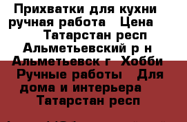 Прихватки для кухни - ручная работа › Цена ­ 150 - Татарстан респ., Альметьевский р-н, Альметьевск г. Хобби. Ручные работы » Для дома и интерьера   . Татарстан респ.